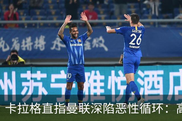 卡拉格直指曼联深陷恶性循环：高薪冗员难清理，砸钱无效难争欧冠